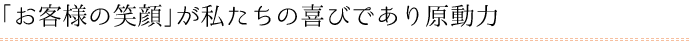 「お客様の笑顔」が私たちの喜びであり原動力