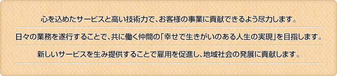心を込めたサービスと高い技術力で、お客様の事業に貢献できるよう尽力します。/日々の業務を遂行することで、共に働く仲間の「幸せで生きがいのある人生の実現」を目指します。/日々の業務を遂行することで、共に働く仲間の「幸せで生きがいのある人生の実現」を目指します。