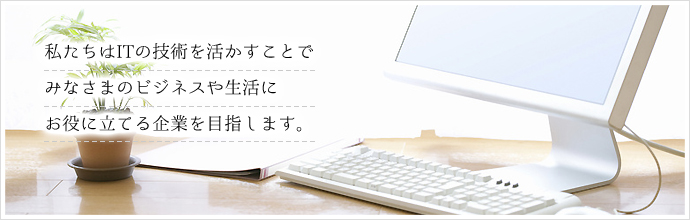 私たちはITの技術を活かすことでみなさまのビジネスや生活にお役に立てる企業を目指します。