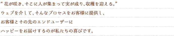 花が咲き、そこに人が集まって実が成り、収穫を迎える。”ウェブを介して、そんなプロセスをお客様に提供し、お客様とその先のエンドユーザーにハッピーをお届けするのが私たちの喜びです。