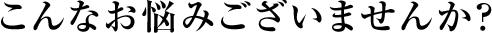 こんなお悩みございませんか？